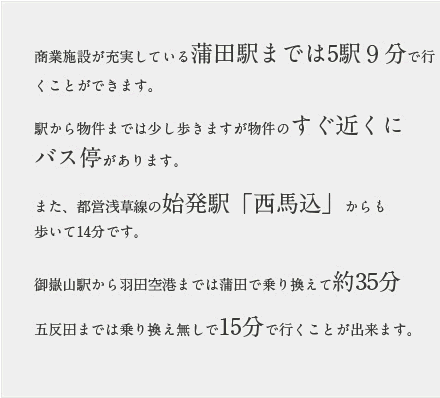 商業施設が充実している蒲田駅までは5駅９分で行くことができます。駅から物件までは少し歩きますが物件のすぐ近くにバス停があります。また、都営浅草線の始発駅「西馬込」からも歩いて14分です。御嶽山駅から羽田空港までは蒲田で乗り換えて約35分五反田までは乗り換え無しで15分で行くことが出来ます。